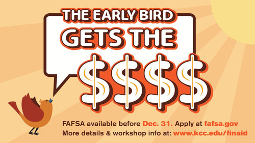 The early bird gets the money. FAFSA available before Dec. 31. Apply at fafsa.gov. More details and workshop info at www.kcc.edu/finaid